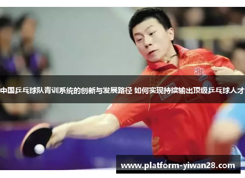 中国乒乓球队青训系统的创新与发展路径 如何实现持续输出顶级乒乓球人才