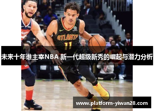 未来十年谁主宰NBA 新一代超级新秀的崛起与潜力分析
