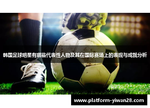 韩国足球明星有哪些代表性人物及其在国际赛场上的表现与成就分析