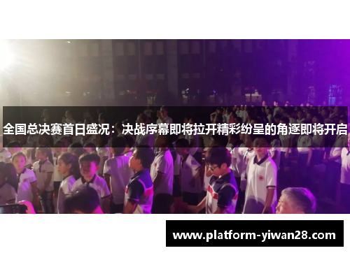 全国总决赛首日盛况：决战序幕即将拉开精彩纷呈的角逐即将开启